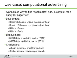 © Hortonworks Inc. 2013
Use-case: computational advertising
• A principled way to find “best match” ads, in context, for a
query (or page view)
• Lots of data:
–Search: billions of unique queries per hour
–Display: Trillions of ads displayed per hour
–Billions of users
–Billions of ads
• Big business:
–$132B total advertising market (2015)
–$600B total worldwide market (2015)
• Challenges:
–A huge number of small transactions
–Cost of serving < revenue per search
Page 46
 