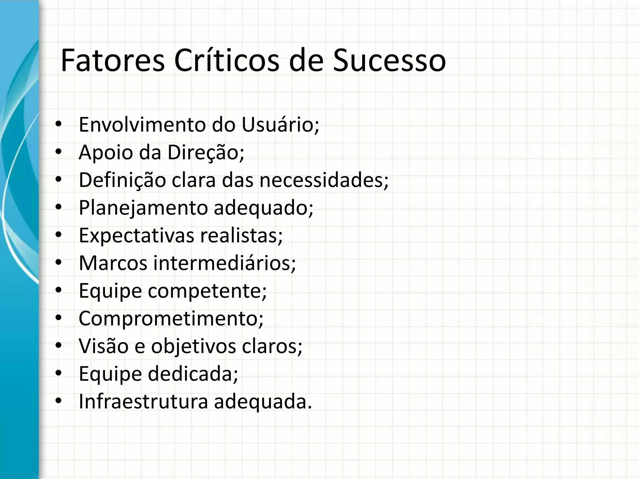 Fatores Críticos de Sucesso
• Envolvimento do Usuário;
• Apoio da Direção;
• Definição clara das necessidades;
• Planejamento adequado;
• Expectativas realistas;
• Marcos intermediários;
• Equipe competente;
• Comprometimento;
• Visão e objetivos claros;
• Equipe dedicada;
• Infraestrutura adequada.
 