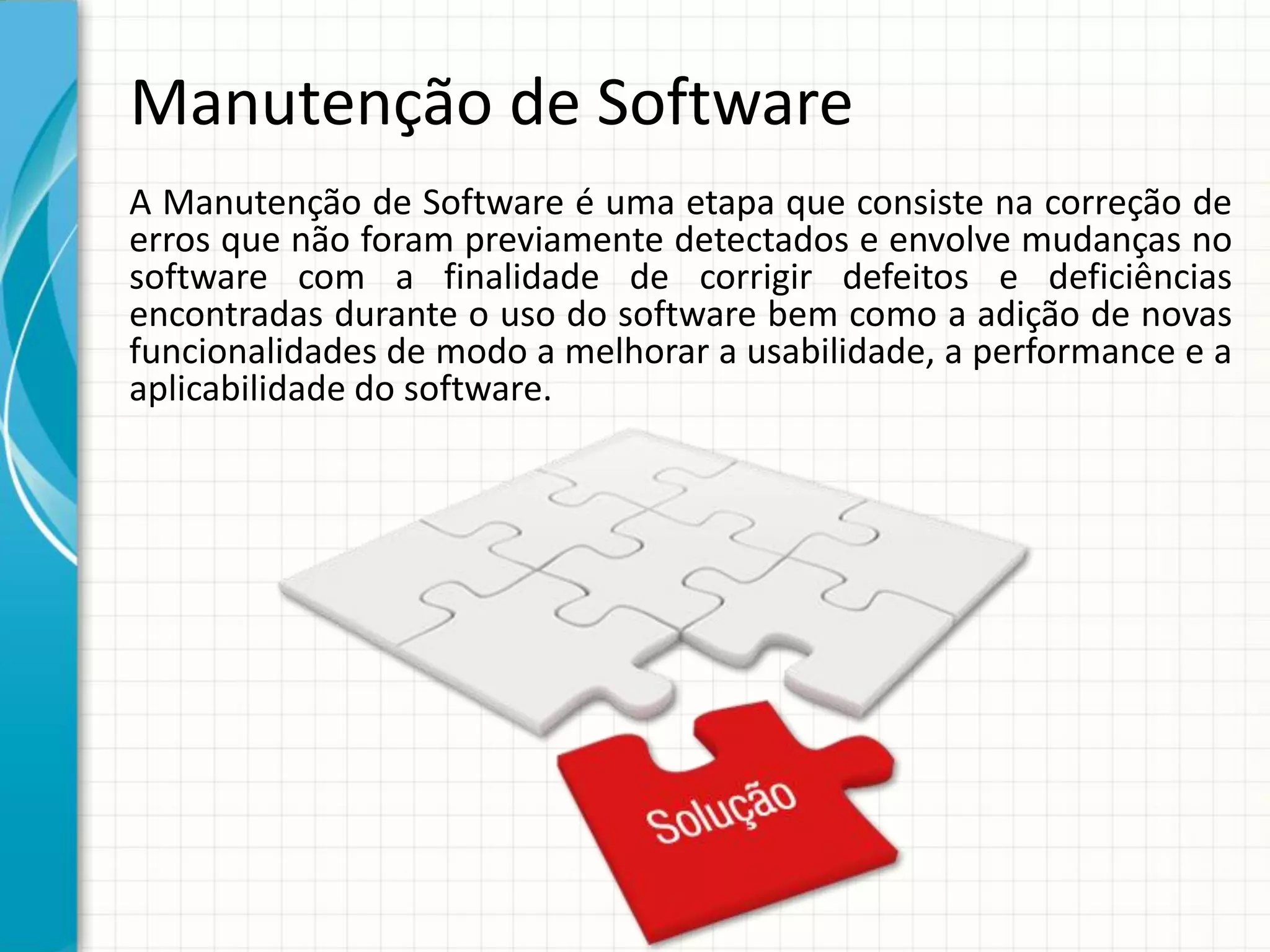 Manutenção de Software
A Manutenção de Software é uma etapa que consiste na correção de
erros que não foram previamente detectados e envolve mudanças no
software com a finalidade de corrigir defeitos e deficiências
encontradas durante o uso do software bem como a adição de novas
funcionalidades de modo a melhorar a usabilidade, a performance e a
aplicabilidade do software.
 