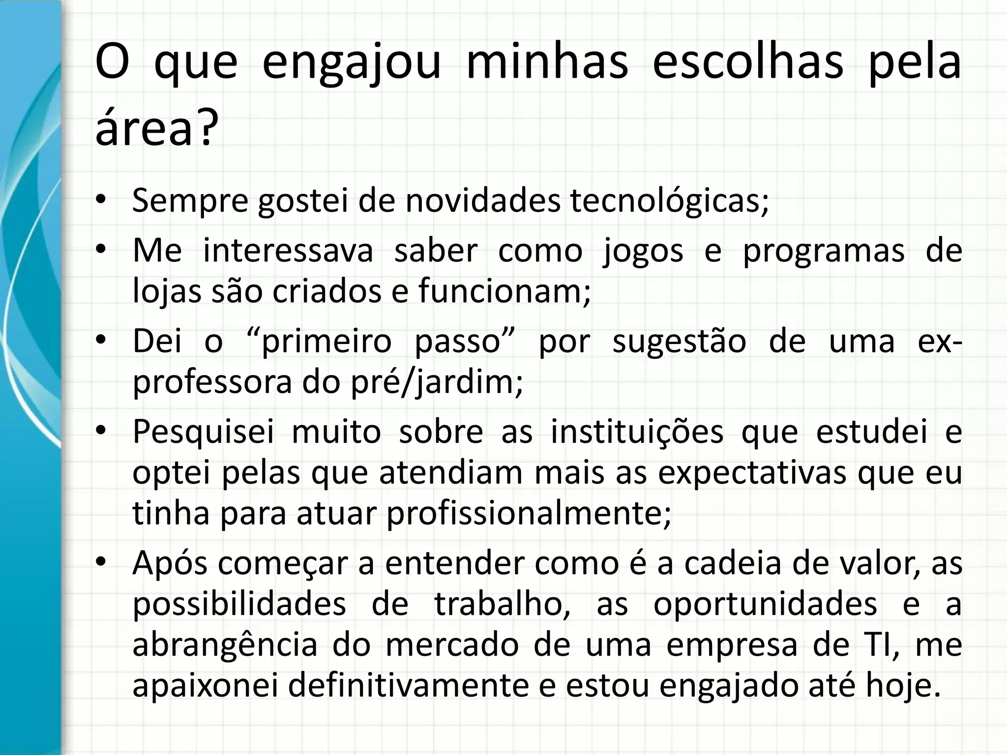 O que engajou minhas escolhas pela
área?
• Sempre gostei de novidades tecnológicas;
• Me interessava saber como jogos e programas de
lojas são criados e funcionam;
• Dei o “primeiro passo” por sugestão de uma ex-
professora do pré/jardim;
• Pesquisei muito sobre as instituições que estudei e
optei pelas que atendiam mais as expectativas que eu
tinha para atuar profissionalmente;
• Após começar a entender como é a cadeia de valor, as
possibilidades de trabalho, as oportunidades e a
abrangência do mercado de uma empresa de TI, me
apaixonei definitivamente e estou engajado até hoje.
 
