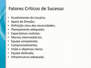 Fatores Críticos de Sucesso
• Envolvimento do Usuário;
• Apoio da Direção;
• Definição clara das necessidades;
• Planejamento adequado;
• Expectativas realistas;
• Marcos intermediários;
• Equipe competente;
• Comprometimento;
• Visão e objetivos claros;
• Equipe dedicada;
• Infraestrutura adequada.
 