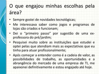 O que engajou minhas escolhas pela
área?
• Sempre gostei de novidades tecnológicas;
• Me interessava saber como jogos e programas de
lojas são criados e funcionam;
• Dei o “primeiro passo” por sugestão de uma ex-
professora do pré/jardim;
• Pesquisei muito sobre as instituições que estudei e
optei pelas que atendiam mais as expectativas que eu
tinha para atuar profissionalmente;
• Após começar a entender como é a cadeia de valor, as
possibilidades de trabalho, as oportunidades e a
abrangência do mercado de uma empresa de TI, me
apaixonei definitivamente e estou engajado até hoje.
 