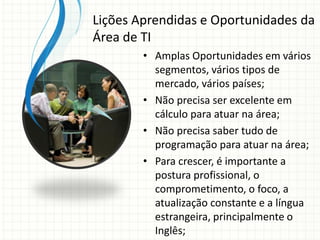 • Amplas Oportunidades em vários
segmentos, vários tipos de
mercado, vários países;
• Não precisa ser excelente em
cálculo para atuar na área;
• Não precisa saber tudo de
programação para atuar na área;
• Para crescer, é importante a
postura profissional, o
comprometimento, o foco, a
atualização constante e a língua
estrangeira, principalmente o
Inglês;
Lições Aprendidas e Oportunidades da
Área de TI
 