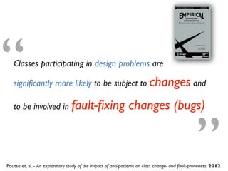 Foutse et. al. - An exploratory study of the impact of anti-patterns on class change- and fault-proneness, 2012
Classes participating in design problems are
signiﬁcantly more likely to be subject to changes and
to be involved in fault-ﬁxing changes (bugs)
“
”
 