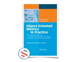 Michele Lanza
Radu Marinescu
Object-Oriented
Metrics
in Practice
Using Software Metrics to
Characterize, Evaluate, and Improve
the Design of Object-Oriented Systems
Foreword by Stéphane Ducasse
Lanza·Marinescu
Object-Oriented
MetricsinPractice
tant Professor at the University of Lugano, Switzer-
rests lie in software (re)engineering and software evo-
n software visualization and metrics. He is the creator
ailable language-independent software visualization
e Ernst Denert Software Engineering Award in 2003.
istant Professor at the Politehnica University of
earch focus is on object-oriented design, reenginee-
He is the author of a suite of novel object-oriented
or of iPlasma, an integrated and freely available tool-
. Several of his published research ideas have already
own “Borland Together Control Center” CASE tool.
ented Metrics in
very engineering discipline. However, due to its lack
mplexity, software engineering is not considered a
y. Moreover, defining, understanding and applying
s like an overly complex activity, recommended only
general, if a software system is delivering the
few people – if any – care about measuring the qua-
Consequently, software metrics are still regarded
st software developers.
stify the design metrics used to assess the size,
bject-oriented software systems. Based on a novel
ally accepted semantics for metrics and by statistical
ustrial projects, they deduce a suite of metrics-based
esign of object-oriented software systems. They
fy design disharmonies in code, and how to devise
cally sound results and practically tested procedu-
es this book an ideal companion for professional
pers and quality engineers. The pattern-oriented des-
ers easy access to detecting shortcomings and
oblems.
ect-oriented
*many reengineering strategies
for poorly structured code
*brief introduction to software
visualization
‘’This well-written book is an impor-
tant piece of work that takes the
seemingly forgotten art of object-
oriented metrics to the next level in
terms of relevance and usefulness.’
Richard C. Gronback,
Chief Scientist, Borland Software
Corporation
1 3
1
1000+reprinted2010
 