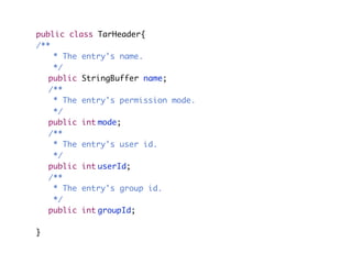 public class TarHeader{
/**
	 * The entry's name.
	 */
	 public StringBuffer name;
	 /**
	 * The entry's permission mode.
	 */
	 public int	mode;
	 /**
	 * The entry's user id.
	 */
	 public int	userId;
	 /**
	 * The entry's group id.
	 */
	 public int	groupId;
}
 