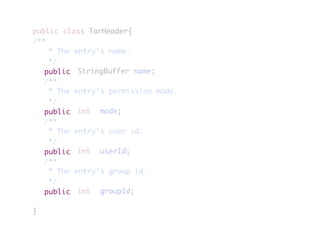 public class TarHeader{
/**
	 * The entry's name.
	 */
	 	 	 	 StringBuffer name;
	 /**
	 * The entry's permission mode.
	 */
	 	 	 	 int	 mode;
	 /**
	 * The entry's user id.
	 */
	 	 	 	 int	 userId;
	 /**
	 * The entry's group id.
	 */
	 	 	 	 int	 groupId;
}
public
public
public
public
 