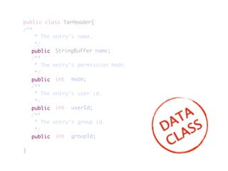 public class TarHeader{
/**
	 * The entry's name.
	 */
	 	 	 	 StringBuffer name;
	 /**
	 * The entry's permission mode.
	 */
	 	 	 	 int	 mode;
	 /**
	 * The entry's user id.
	 */
	 	 	 	 int	 userId;
	 /**
	 * The entry's group id.
	 */
	 	 	 	 int	 groupId;
}
public
public
public
public
DATA
CLASS
 