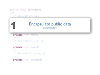 public class TarHeader{
/**
	 * The entry's name.
	 */
	 	 	 	 StringBuffer name;
	 /**
	 * The entry's permission mode.
	 */
	 	 	 	 int	 mode;
	 /**
	 * The entry's user id.
	 */
	 	 	 	 int	 userId;
	 /**
	 * The entry's group id.
	 */
	 	 	 	 int	 groupId;
}
private
private
private
private
Encapsulate public data
(in TarHeader)1
 