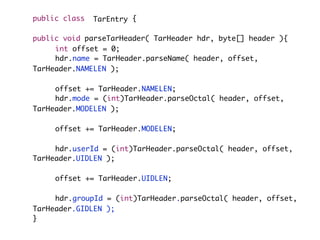 public class {
public void parseTarHeader( TarHeader hdr, byte[] header ){
	 	 int offset = 0;
	 	 hdr.name = TarHeader.parseName( header, offset,
TarHeader.NAMELEN );
	 	 offset += TarHeader.NAMELEN;
	 	 hdr.mode = (int)TarHeader.parseOctal( header, offset,
TarHeader.MODELEN );
	 	 offset += TarHeader.MODELEN;
	 	 hdr.userId = (int)TarHeader.parseOctal( header, offset,
TarHeader.UIDLEN );
	 	 offset += TarHeader.UIDLEN;
	 	 hdr.groupId = (int)TarHeader.parseOctal( header, offset,
TarHeader.GIDLEN );
}
TarEntry
 