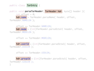 public class {
public void parseTarHeader( TarHeader hdr, byte[] header ){
	 	 int offset = 0;
	 	 hdr.name = TarHeader.parseName( header, offset,
TarHeader.NAMELEN );
	 	 offset += TarHeader.NAMELEN;
	 	 hdr.mode = (int)TarHeader.parseOctal( header, offset,
TarHeader.MODELEN );
	 	 offset += TarHeader.MODELEN;
	 	 hdr.userId = (int)TarHeader.parseOctal( header, offset,
TarHeader.UIDLEN );
	 	 offset += TarHeader.UIDLEN;
	 	 hdr.groupId = (int)TarHeader.parseOctal( header, offset,
TarHeader.GIDLEN );
}
TarEntry
TarHeader hdr
hdr.name
hdr.mode
hdr.userId
hdr.groupId
parseTarHeader
 