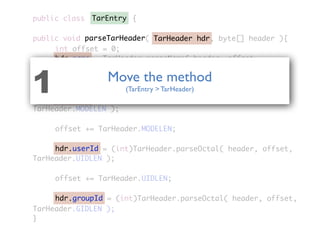 public class {
public void parseTarHeader( TarHeader hdr, byte[] header ){
	 	 int offset = 0;
	 	 hdr.name = TarHeader.parseName( header, offset,
TarHeader.NAMELEN );
	 	 offset += TarHeader.NAMELEN;
	 	 hdr.mode = (int)TarHeader.parseOctal( header, offset,
TarHeader.MODELEN );
	 	 offset += TarHeader.MODELEN;
	 	 hdr.userId = (int)TarHeader.parseOctal( header, offset,
TarHeader.UIDLEN );
	 	 offset += TarHeader.UIDLEN;
	 	 hdr.groupId = (int)TarHeader.parseOctal( header, offset,
TarHeader.GIDLEN );
}
TarEntry
TarHeader hdr
hdr.name
hdr.mode
hdr.userId
hdr.groupId
parseTarHeader
Move the method
(TarEntry > TarHeader)1
 