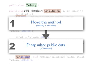 public class {
public void parseTarHeader( TarHeader hdr, byte[] header ){
	 	 int offset = 0;
	 	 hdr.name = TarHeader.parseName( header, offset,
TarHeader.NAMELEN );
	 	 offset += TarHeader.NAMELEN;
	 	 hdr.mode = (int)TarHeader.parseOctal( header, offset,
TarHeader.MODELEN );
	 	 offset += TarHeader.MODELEN;
	 	 hdr.userId = (int)TarHeader.parseOctal( header, offset,
TarHeader.UIDLEN );
	 	 offset += TarHeader.UIDLEN;
	 	 hdr.groupId = (int)TarHeader.parseOctal( header, offset,
TarHeader.GIDLEN );
}
TarEntry
TarHeader hdr
hdr.name
hdr.mode
hdr.userId
hdr.groupId
parseTarHeader
Encapsulate public data
(in TarHeader)2
Move the method
(TarEntry > TarHeader)1
 