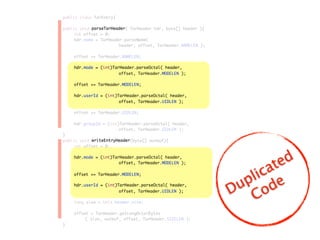public class TarEntry{
public void parseTarHeader( TarHeader hdr, byte[] header ){
	 int offset = 0;
	 hdr.name = TarHeader.parseName(
	 	 	 	 	 header, offset, TarHeader.NAMELEN );
	
	 offset += TarHeader.NAMELEN;
	 hdr.mode = (int)TarHeader.parseOctal( header,
	 	 	 	 	 offset, TarHeader.MODELEN );
	 offset += TarHeader.MODELEN;
	 hdr.userId = (int)TarHeader.parseOctal( header,
	 	 	 	 	 offset, TarHeader.UIDLEN );
	 offset += TarHeader.UIDLEN;
	 hdr.groupId = (int)TarHeader.parseOctal( header,
	 	 	 	 	 offset, TarHeader.GIDLEN );
}
public void writeEntryHeader(byte[] outbuf){
	 int offset = 0;
	 hdr.mode = (int)TarHeader.parseOctal( header,
	 	 	 	 	 offset, TarHeader.MODELEN );
	 offset += TarHeader.MODELEN;
	 hdr.userId = (int)TarHeader.parseOctal( header,
	 	 	 	 	 offset, TarHeader.UIDLEN );
	 long size = this.header.size;
	 offset = TarHeader.getLongOctalBytes
	 	 ( size, outbuf, offset, TarHeader.SIZELEN );
}
hdr.mode = (int)TarHeader.parseOctal( header,
hdr.mode = (int)TarHeader.parseOctal( header,
offset, TarHeader.MODELEN );
offset, TarHeader.MODELEN );
offset += TarHeader.MODELEN;
offset += TarHeader.MODELEN;
hdr.userId = (int)TarHeader.parseOctal( header,
hdr.userId = (int)TarHeader.parseOctal( header,
offset, TarHeader.UIDLEN );
offset, TarHeader.UIDLEN );
parseTarHeader
writeEntryHeader
Duplicated
Code
 