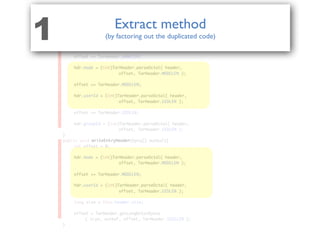 public class TarEntry{
public void parseTarHeader( TarHeader hdr, byte[] header ){
	 int offset = 0;
	 hdr.name = TarHeader.parseName(
	 	 	 	 	 header, offset, TarHeader.NAMELEN );
	
	 offset += TarHeader.NAMELEN;
	 hdr.mode = (int)TarHeader.parseOctal( header,
	 	 	 	 	 offset, TarHeader.MODELEN );
	 offset += TarHeader.MODELEN;
	 hdr.userId = (int)TarHeader.parseOctal( header,
	 	 	 	 	 offset, TarHeader.UIDLEN );
	 offset += TarHeader.UIDLEN;
	 hdr.groupId = (int)TarHeader.parseOctal( header,
	 	 	 	 	 offset, TarHeader.GIDLEN );
}
public void writeEntryHeader(byte[] outbuf){
	 int offset = 0;
	 hdr.mode = (int)TarHeader.parseOctal( header,
	 	 	 	 	 offset, TarHeader.MODELEN );
	 offset += TarHeader.MODELEN;
	 hdr.userId = (int)TarHeader.parseOctal( header,
	 	 	 	 	 offset, TarHeader.UIDLEN );
	 long size = this.header.size;
	 offset = TarHeader.getLongOctalBytes
	 	 ( size, outbuf, offset, TarHeader.SIZELEN );
}
hdr.mode = (int)TarHeader.parseOctal( header,
hdr.mode = (int)TarHeader.parseOctal( header,
offset, TarHeader.MODELEN );
offset, TarHeader.MODELEN );
offset += TarHeader.MODELEN;
offset += TarHeader.MODELEN;
hdr.userId = (int)TarHeader.parseOctal( header,
hdr.userId = (int)TarHeader.parseOctal( header,
offset, TarHeader.UIDLEN );
offset, TarHeader.UIDLEN );
parseTarHeader
writeEntryHeader
Extract method
(by factoring out the duplicated code)1
 