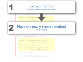public class TarEntry{
public void parseTarHeader( TarHeader hdr, byte[] header ){
	 int offset = 0;
	 hdr.name = TarHeader.parseName(
	 	 	 	 	 header, offset, TarHeader.NAMELEN );
	
	 offset += TarHeader.NAMELEN;
	 hdr.mode = (int)TarHeader.parseOctal( header,
	 	 	 	 	 offset, TarHeader.MODELEN );
	 offset += TarHeader.MODELEN;
	 hdr.userId = (int)TarHeader.parseOctal( header,
	 	 	 	 	 offset, TarHeader.UIDLEN );
	 offset += TarHeader.UIDLEN;
	 hdr.groupId = (int)TarHeader.parseOctal( header,
	 	 	 	 	 offset, TarHeader.GIDLEN );
}
public void writeEntryHeader(byte[] outbuf){
	 int offset = 0;
	 hdr.mode = (int)TarHeader.parseOctal( header,
	 	 	 	 	 offset, TarHeader.MODELEN );
	 offset += TarHeader.MODELEN;
	 hdr.userId = (int)TarHeader.parseOctal( header,
	 	 	 	 	 offset, TarHeader.UIDLEN );
	 long size = this.header.size;
	 offset = TarHeader.getLongOctalBytes
	 	 ( size, outbuf, offset, TarHeader.SIZELEN );
}
hdr.mode = (int)TarHeader.parseOctal( header,
hdr.mode = (int)TarHeader.parseOctal( header,
offset, TarHeader.MODELEN );
offset, TarHeader.MODELEN );
offset += TarHeader.MODELEN;
offset += TarHeader.MODELEN;
hdr.userId = (int)TarHeader.parseOctal( header,
hdr.userId = (int)TarHeader.parseOctal( header,
offset, TarHeader.UIDLEN );
offset, TarHeader.UIDLEN );
parseTarHeader
writeEntryHeader
Extract method
(by factoring out the duplicated code)1
Move the newly created method
(in TarHeader)2
 