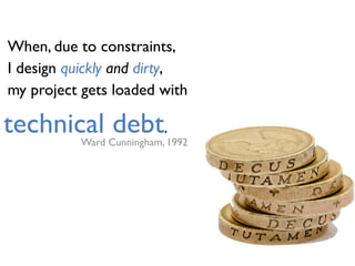 When, due to constraints,
I design quickly and dirty,
my project gets loaded with
Ward Cunningham, 1992
technical debt.
 