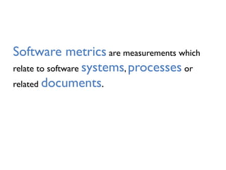 Software metrics are measurements which
relate to software systems, processes or
related documents.
 