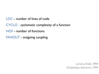 Lorenz, Kidd, 1994
Chidamber, Kemerer, 1994
LOC - number of lines of code
CYCLO - cyclomatic complexity of a function
NOF - number of functions
FANOUT - outgoing coupling
 