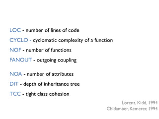 NOA - number of attributes
DIT - depth of inheritance tree
TCC - tight class cohesion
Lorenz, Kidd, 1994
Chidamber, Kemerer, 1994
LOC - number of lines of code
CYCLO - cyclomatic complexity of a function
NOF - number of functions
FANOUT - outgoing coupling
 