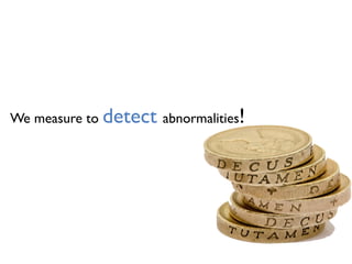 We measure to detect abnormalities!
 