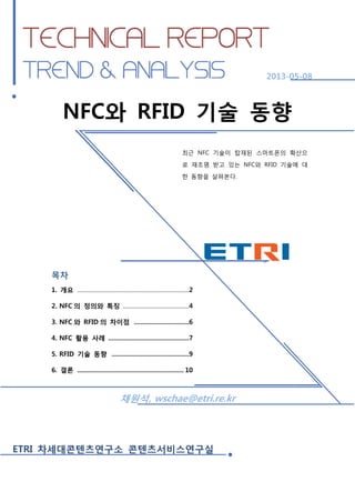 NFC와 RFID 기술 동향

2013-05-08

NFC와 RFID 기술 동향
최근 NFC 기술이 탑재된 스마트폰의 확산으
로 재조명 받고 있는 NFC와 RFID 기술에 대
한 동향을 살펴본다.

목차
1. 개요 ..............................................................................2
2. NFC 의 정의와 특징 ..............................................4
3. NFC 와 RFID 의 차이점 ................................6
4. NFC 활용 사례 ...............................................7
5. RFID 기술 동향 .............................................9
6. 결론 .............................................................. 10

채원석, wschae@etri.re.kr

ETRI 차세대콘텐츠연구소 콘텐츠서비스연구실

ETRI 차세대콘텐츠연구소 콘텐츠서비스연구실

1

 