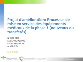 Green belt project
NICOLE BELL
FABIENNE DEBIAIS
FRANCESCA FRATI
ALVARO GIL
MAI 1 2013
Projet d’amélioration: Processus de
mise en service des équipements
médicaux de la phase 1 (nouveaux ou
transférés)
 