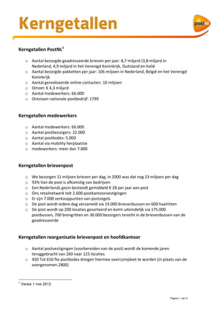 Pagina 1 van 2
Kerngetallen PostNL1
o Aantal bezorgde geadresseerde brieven per jaar: 8,7 miljard (3,8 miljard in
Nederland, 4,9 miljard in het Verenigd Koninkrijk, Duitsland en Italië
o Aantal bezorgde pakketten per jaar: 106 miljoen in Nederland, België en het Verenigd
Koninkrijk
o Aantal gerealiseerde online contacten: 10 miljoen
o Omzet: € 4,3 miljard
o Aantal medewerkers: 66.000
o Ontstaan nationale postbedrijf: 1799
Kerngetallen medewerkers
o Aantal medewerkers: 66.000
o Aantal postbezorgers: 22.000
o Aantal postbodes: 5.000
o Aantal via mobility herplaatste
o medewerkers: meer dan 7.000
Kerngetallen brievenpost
o We bezorgen 11 miljoen brieven per dag, in 2000 was dat nog 23 miljoen per dag
o 92% Van de post is afkomstig van bedrijven
o Een Nederlands gezin besteedt gemiddeld € 28 per jaar aan post
o Ons retailnetwerk telt 2.600 postkantoorvestigingen
o Er zijn 7.000 verkooppunten van postzegels
o De post wordt iedere dag verzameld via 19.000 brievenbussen en 600 haalritten
o De post wordt op 200 locaties gesorteerd en komt uiteindelijk via 175.000
postbussen, 700 brengritten en 30.000 bezorgers terecht in de brievenbussen van de
geadresseerde
Kerngetallen reorganisatie brievenpost en hoofdkantoor
o Aantal postvestigingen (voorbereiden van de post) wordt de komende jaren
teruggebracht van 260 naar 125 locaties
o 450 Tot 650 fte postbodes dreigen hiermee overcompleet te worden (in plaats van de
voorgenomen 2800)
1
Versie 1 mei 2013
Kerngetallen
 
