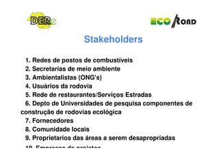 Stakeholders
1. Redes de postos de combustíveis
2. Secretarias de meio ambiente
3. Ambientalistas (ONG's)3. Ambientalistas (ONG's)
4. Usuários da rodovia
5. Rede de restaurantes/Serviços Estradas
6. Depto de Universidades de pesquisa componentes de
construção de rodovias ecológica
7. Fornecedores
8. Comunidade locais
9. Proprietarios das áreas a serem desapropriadas
10. Empresas de projetos
 