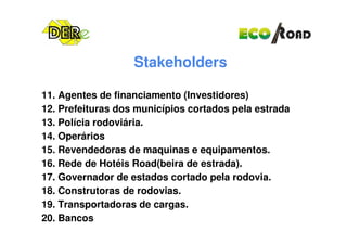 Stakeholders
11. Agentes de financiamento (Investidores)
12. Prefeituras dos municípios cortados pela estrada
13. Polícia rodoviária.13. Polícia rodoviária.
14. Operários
15. Revendedoras de maquinas e equipamentos.
16. Rede de Hotéis Road(beira de estrada).
17. Governador de estados cortado pela rodovia.
18. Construtoras de rodovias.
19. Transportadoras de cargas.
20. Bancos
 