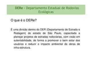 DERe - Departamento Estadual de Rodovias
Ecológicas
O que é o DERe?
É uma divisão dentro do DER (Departamento de Estrada e
Rodagem) do estado de São Paulo, capacitada aRodagem) do estado de São Paulo, capacitada a
planejar projetos de estradas rodoviárias, com visão em
sutentabilidade, de forma a promover o bem estar dos
usuários e reduzir o impacto ambiental de obras de
infra-estrutura.
 