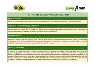 TAP - TERMO DE ABERTURA DO PROJETO
PROJETO ECO ROAD
Construção de estrada rodoviária que atenda requisitos ambientais, baseado em sustentabilidade e qualidade ambiental.
GERENTE DO PROJETO E NÍVEL DE AUTORIDADE
Matheus Augusto C. Brandt tem autoridade para selecionar os profissionais de qualquer departamento ou setor, determinar o
orçamento e todos os recursos que se fizerem necessários para este projeto. GP
TAP - TERMO DE ABERTURA DO PROJETO
EQUIPE DO PROJETO
Luiz Carlos Nogueira, Marcelo Del Bone Della Togna e Daniel da Silva Santos serão alocados a este projeto em dedicação
exclusiva devido às caracterisitcas do projeto e as experiências destes profissionais em projetos semelhantes. Outros recursos
serão determinados pelo gerente de projeto nas fases seguinte do projeto.
DESCRIÇÃO DO PROJETO
O aumento da consciencia sobre o consumo excessivo de recursos naturais, tem levado o homem a lançar outro olhar nas
práticas que propiciam a economia e o uso racional desses recursos. Dessa forma, o crescente investimento em pesquisas para
buscar soluções sustentáveis para diversas atividades, tem proporcionado alternativas também para o setor de construção civil e
obras de infra-estruturaoutras. Assim, além das exigências de um Estudo de Impacto Ambiental (EIA/RIMA) para obtenção das
licenças ambientais, o projeto estabelece normas específicas para uso de recursos renováveis, produção de energia elétrica
alternativa, arborização de média densidade na faixa de dominio da estrada e pontos de apoio com áreas verdes.
 