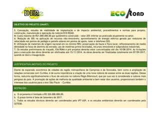 OBJETIVO DO PROJETO (SMART)
S: Concepção, estudos de viabilidade de implantação e de impacto ambiental, procedimentos e normas para projeto,
construção, manutenção e operação da rodovia ECO ROAD.
M: Custo máximo de R$1.000.000,00 por quilômetro construído - valor 20% inferior ao praticado atualmente no setor.
A: Redução de 30% na aplicação de recursos não-renováveis; aproveitamento de energia elétrica gerada por redutores de
velocidade nos pontos de pedágio e painéis solares em pontos de apoio, lazer e telefones SOS.
R: Utilização de materiais de origem nacional em no mínimo 90%; preservação da fauna e flora local; reflorestamento de media
densidade na faixa de domínio da estrada; uso de matérias-prima recicladas, recursos renováveis e subprodutos industriais.
T: Os estudos preliminares do traçado, EIA/RIMA e pré projetos deverão estar concretizados até dia 10/08/2014. As licitações
para a execução das obras deverão ser efetivadas até 15/11/2014. As obras deverão ser finalizadas totalmente em 07/09/2017,
quando se dará a inauguração.
JUSTIFICATIVA (MOTIVO) DO PROJETO
Diante da expansão econômica de cidades da região metropolitana de Campinas e de Sorocaba, bem como a ampliação de
relações comerciais com Curitiba, é de suma importância a criação de uma nova rodovia de acesso entre as duas regiões. Dessa
forma, reduziria significativamente o fluxo de veículos na rodovia Régis Bitencourt, que por sua vez é considerada a rodovia mais
perigosa do país. A promoção de ações de melhoria da qualidade ambiental e bem estar dos usuários, proporcionará também o
interesse dos usuários para o eixo São Paulo - Curitiba.
RESTRIÇÕES
a. O orçamento é limitado a R$ 320.000.000,00.
b. O prazo-limite é Sete de Setembro de 2017.
c. Todos os estudos técnicos deverão ser coordenados pelo IPT-USP, e os estudos ambientais deverão ser coordenados pela
CETESB.
 
