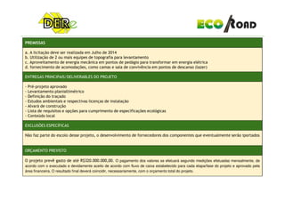 PREMISSAS
a. A licitação deve ser realizada em Julho de 2014
b. Utilização de 2 ou mais equipes de topografia para levantamento
c. Aproveitamento de energia mecânica em pontos de pedágio para transformar em energia elétrica
d. fornecimento de acomodações, como camas e sala de convivência em pontos de descanso (lazer)
ENTREGAS PRINCIPAIS/DELIVERABLES DO PROJETO
- Pré-projeto aprovado
- Levantamento planialtimétrico
- Definição do traçado
- Estudos ambientais e respectivas licenças de instalação- Estudos ambientais e respectivas licenças de instalação
- Alvará de construção
- Lista de requisitos e opções para cumprimento de especificações ecológicas
- Conteúdo local
EXCLUSÕES ESPECÍFICAS
Não faz parte do escolo desse projeto, o desenvolvimento de fornecedores dos componentes que eventualmente serão iportados
ORÇAMENTO PREVISTO
O projeto prevê gasto de até R$320.000.000,00. O pagamento dos valores se efetuará segundo medições efetuadas mensalmente, de
acordo com o executado e devidamente aceito de acordo com fluxo de caixa estabelecido para cada etapa/fase do projeto e aprovado pela
área financeira. O resultado final deverá coincidir, necessariamente, com o orçamento total do projeto.
 