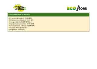 MARCOS PRINCIPAIS DO PROJETO
- Pre projeto definido até 10/08/2014
- Licitações concretizada até 15/11/2014
- Cronograma definido: 28/12/2014
- Despropriações concluídas: 18/06/2015
- Canteiro de obras instalado: 12/05/2015
- Inicio das Obras: 25/05/2015
- Inauguração: 07/09/2017
 