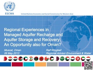 Regional Experiences in
Managed Aquifer Recharge and
Aquifer Storage and Recovery:
An Opportunity also for Oman?
Muscat, Oman
06 May 2013
Ralf Klingbeil
Regional Advisor Environment & Water
 