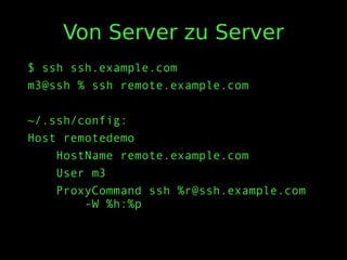 Von Server zu Server
$ ssh ssh.example.com
m3@ssh % ssh remote.example.com
~/.ssh/config:
Host remotedemo
HostName remote.example.com
User m3
ProxyCommand ssh %r@ssh.example.com
-W %h:%p
 