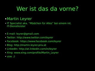 Wer ist das da vorne?
 Martin Leyrer
 IT Specialist aka. “Mädchen für Alles” bei einem int.
IT-Dienstleister
 E-mail: leyrer@gmail.com
 Twitter: http://www.twitter.com/leyrer
 Facebook: https://www.facebook.com/leyrer
 Blog: http://martin.leyrer.priv.at
 LinkedIn: http://at.linkedin.com/in/leyrer
 Xing: www.xing.com/profile/Martin_Leyrer
 usw. ;)
 