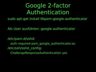 Google 2-factor
Authentication
sudo apt-get install libpam-google-authenticator
Als User ausführen: google-authenticator
/etc/pam.d/sshd:
auth required pam_google_authenticator.so
/etc/ssh/sshd_config:
ChallengeResponseAuthentication yes
 