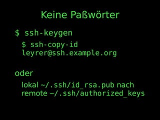 Keine Paßwörter
$ ssh-keygen
$ ssh-copy-id
leyrer@ssh.example.org
oder
lokal ~/.ssh/id_rsa.pub nach
remote ~/.ssh/authorized_keys
 
