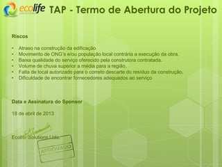 Riscos
• Atraso na construção da edificação
• Movimento de ONG’s e/ou população local contrária a execução da obra.
• Baixa qualidade do serviço oferecido pela construtora contratada.
• Volume de chuva superior a média para a região.
• Falta de local autorizado para o correto descarte do resíduo da construção.
• Dificuldade de encontrar fornecedores adequados ao serviço
Data e Assinatura do Sponsor
18 de abril de 2013
Ecolife Solutions Ltda.
TAP - Termo de Abertura do Projeto
 