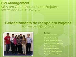 FGV Management
MBA em Gerenciamento de Projetos
PROJ26 - São José dos Campos
Gerenciamento de Escopo em Projetos
Prof. Marco Antônio Coghi
Equipe
(da esquerda para a direita)
Elias A. Fernandes
Marcos Rodrigo de Souza
Moara Gonçalves Marques
Renata Flori Lima
Walter Pedrozo Filho
Sarita da Cunha Marques
Carlos Raimundo Peres
 