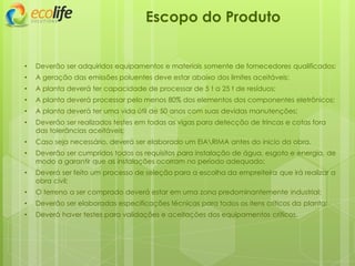Escopo do Produto
• Deverão ser adquiridos equipamentos e materiais somente de fornecedores qualificados;
• A geração das emissões poluentes deve estar abaixo dos limites aceitáveis;
• A planta deverá ter capacidade de processar de 5 t a 25 t de resíduos;
• A planta deverá processar pelo menos 80% dos elementos dos componentes eletrônicos;
• A planta deverá ter uma vida útil de 50 anos com suas devidas manutenções;
• Deverão ser realizados testes em todas as vigas para detecção de trincas e cotas fora
das tolerâncias aceitáveis;
• Caso seja necessário, deverá ser elaborado um EIARIMA antes do inicio da obra.
• Deverão ser cumpridos todos os requisitos para instalação de água, esgoto e energia, de
modo a garantir que as instalações ocorram no período adequado;
• Deverá ser feito um processo de seleção para a escolha da empreiteira que irá realizar a
obra civil;
• O terreno a ser comprado deverá estar em uma zona predominantemente industrial;
• Deverão ser elaboradas especificações técnicas para todos os itens críticos da planta;
• Deverá haver testes para validações e aceitações dos equipamentos críticos.
 