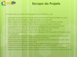 Escopo do Projeto
Construção de uma Usina de Reciclagem de Lixo Eletrônico, que:
• Se baseie nas principais práticas de Gerenciamento de Projetos (PMBOK, 5a. ed.);
• Siga todas as normas legais e melhores práticas de mercado;
• Sejam realizadas fiscalizações e inspeções durante todo o período da obra;
• Que só inicie as obras após a liberação por parte dos órgãos ambientais;
• A obra deverá ser 100% monitorada por um Engenheiro civil responsável com
experiência em construção de usinas de reciclagem de lixo reciclável;
• Os custos mensais não poderão ter variação maior que 10%;
• Deverá ser disponibilizado a todos os trabalhadores o EPI necessário em todas as fases
da construção;
• A construção deverá cumprir todas as normas federais, municipais e estaduais de
construção civil e, também, todas as normas ambientais;
• Deverão ser prestadas as contas para os organismos financiadores de acordo com a
periodicidade estabelecida pelo órgão;
• Deverá ser contratado um advogado que verificará todos os requisitos legais a serem
cumpridos e prestará assistência durante todo o período do projeto;
• Deverão ser previstos os riscos para evitar transtornos a população do entorno; e
• Deverá ser elaborado um Plano de Gerenciamento de resíduos para o período da obra.
 
