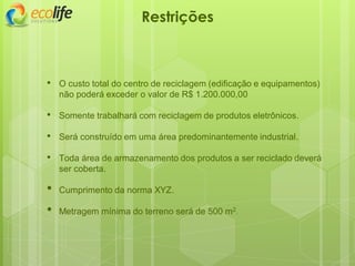 • O custo total do centro de reciclagem (edificação e equipamentos)
não poderá exceder o valor de R$ 1.200.000,00
• Somente trabalhará com reciclagem de produtos eletrônicos.
• Será construído em uma área predominantemente industrial.
• Toda área de armazenamento dos produtos a ser reciclado deverá
ser coberta.
• Cumprimento da norma XYZ.
• Metragem mínima do terreno será de 500 m2.
Restrições
 