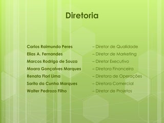 Diretoria
Carlos Raimundo Peres – Diretor de Qualidade
Elias A. Fernandes – Diretor de Marketing
Marcos Rodrigo de Souza – Diretor Executivo
Moara Gonçalves Marques – Diretora Financeira
Renata Flori Lima – Diretora de Operações
Sarita da Cunha Marques – Diretora Comercial
Walter Pedrozo Filho – Diretor de Projetos
 