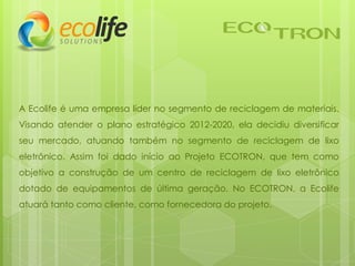 A Ecolife é uma empresa líder no segmento de reciclagem de materiais.
Visando atender o plano estratégico 2012-2020, ela decidiu diversificar
seu mercado, atuando também no segmento de reciclagem de lixo
eletrônico. Assim foi dado início ao Projeto ECOTRON, que tem como
objetivo a construção de um centro de reciclagem de lixo eletrônico
dotado de equipamentos de última geração. No ECOTRON, a Ecolife
atuará tanto como cliente, como fornecedora do projeto.
 