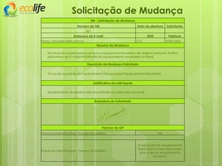 Solicitação de Mudança
SM - Solicitação de Mudança
Número da SM Data da abertura Solicitante
001
Endereço de E-mail DDD Telefone
Perez.carlos@ecolife.com.br 012 3933-3333
Resumo da Mudança
No inicio do projeto previu-se que os equipamentos seriam de origem nacional. Porém,
percerbeu-se a indisponibilidade do equipamento necessário no Brasil.
Descrição da Mudança Solicitada
Troca de aquisição de Equipamento Nacional por Equipamento Importado
Justificativa da solicitação
Equipamento necessário não encontrado no mercado nacional
Assinatura do Solicitante
Parecer do GP
Impactos identificados – Escopo do projeto NA
Impactos identificados – Tempo do projeto
A aquisição de equipamento
importado é mais demorada
que a de um equipamento
nacional.
 