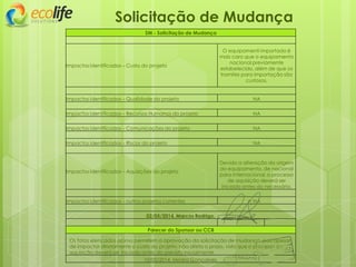 Solicitação de Mudança
SM - Solicitação de Mudança
Impactos identificados – Custo do projeto
O equipamenti importado é
mais caro que o equipamento
nacional previamente
estabelecido, além de que os
tramites para importação são
custosos.
Impactos identificados – Qualidade do projeto NA
Impactos identificados – Recursos Humanos do projeto NA
Impactos identificados – Comunicações do projeto NA
Impactos identificados – Riscos do projeto NA
Impactos identificados – Aquisições do projeto
Devido a alteração da origem
do equipamento, de nacional
para internacional, o processo
de aquisição deverá ser
iniciado antes do necessário.
Impactos identificados – outros projetos correntes NA
02/05/2014, Marcos Rodrigo,
Parecer do Sponsor ou CCB
Os fatos elencados acima permitem a aprovação da solicitação de mudança, pois apesar
de impactar diretamente o custo do projeto, não afeta o prazo, visto que o processo de
aquisição deverá ser iniciado antes do previsto inicialmente.
10/05/2014, Moara Gonçalves,
 