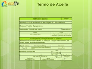 Termo de aceite Nº 001
Projeto: ECOTRON- Centro de Reciclagem de Lixo Eletrônico
Fase do Projeto: Equipamentos
Elaborado por: Fernando José Ribeiro Data: 03/05/2013
Nome Cargo
José Carlos da Silva
Fragmaq Comercio e Industria de
Máquinas - Engenheiro de Aplicações
Declaração da Aceitação Formal da Entrega
Declaro que foram recebidas as entregas a seguir relacionadas, as
quais foram aceitas formalmente.
Tipo de Entrega Descrição da Entrega Ressalvas
Fase 1.3
Equipamentos adquiridos, instalados e
testados.
Entrega Total
Informações Adicionais: N/A
Local Data Aceite
São José dos Campos - SP 15/02/2015
Aceito por Cargo Assinatura
Renata Flori Lima Diretora de Operações
Termo de Aceite
 